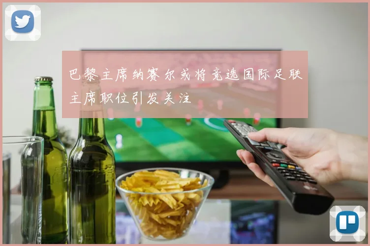 巴黎主席纳赛尔或将竞选国际足联主席职位引发关注
