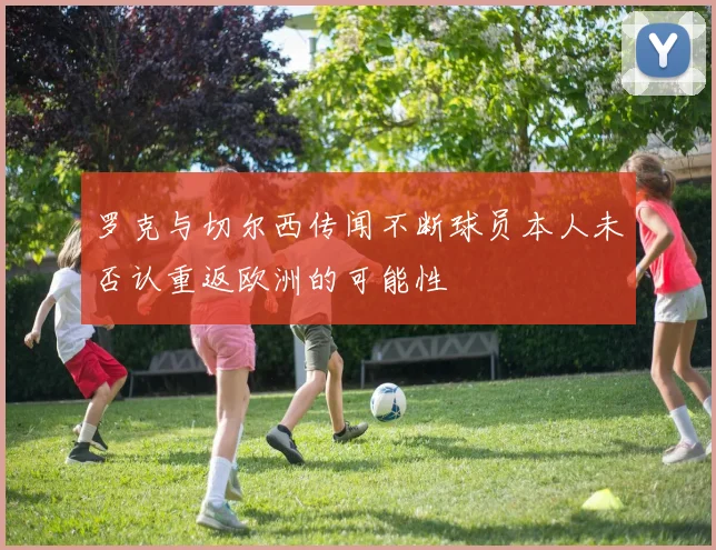 罗克与切尔西传闻不断球员本人未否认重返欧洲的可能性