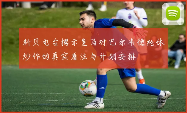 科贝电台揭示皇马对巴尔韦德轮休炒作的真实看法与计划安排