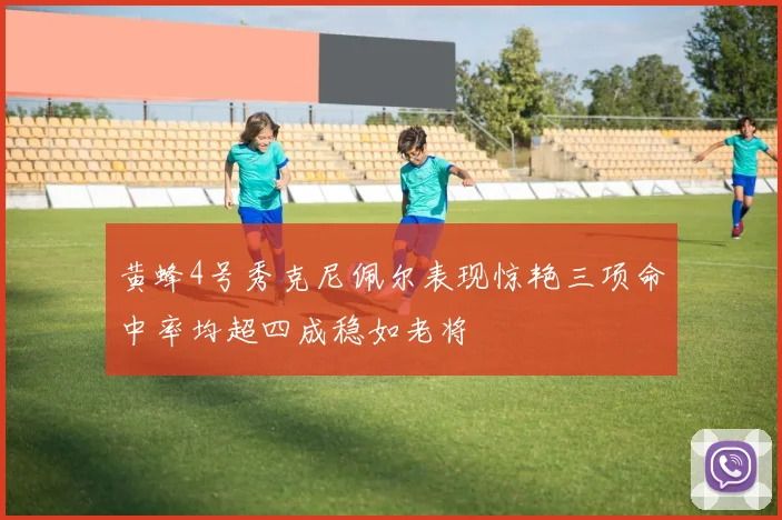 黄蜂4号秀克尼佩尔表现惊艳三项命中率均超四成稳如老将