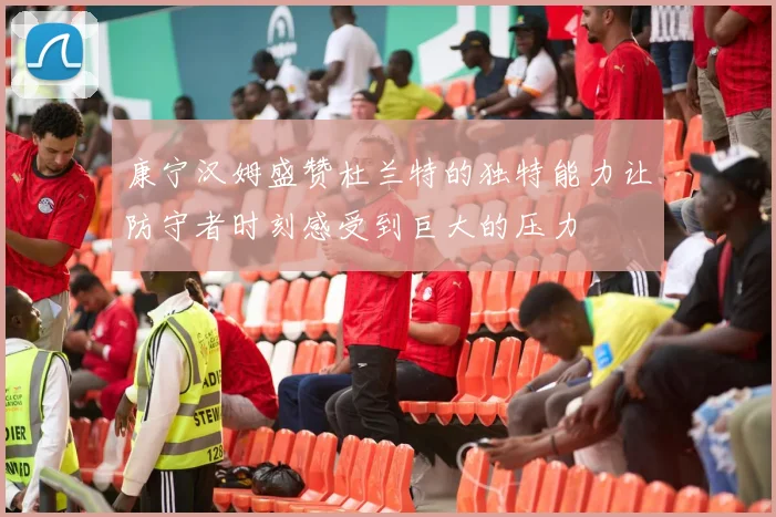 康宁汉姆盛赞杜兰特的独特能力让防守者时刻感受到巨大的压力