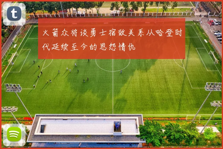 火箭众将谈勇士宿敌关系从哈登时代延续至今的恩怨情仇