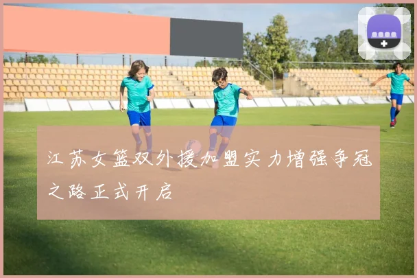 江苏女篮双外援加盟实力增强争冠之路正式开启
