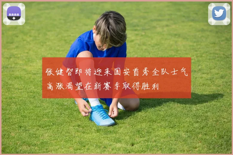 张健智即将迎来国安首秀全队士气高涨渴望在新赛季取得胜利
