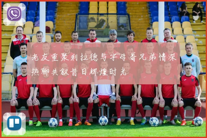 老友重聚利拉德与字母哥兄弟情深热聊共叙昔日辉煌时光