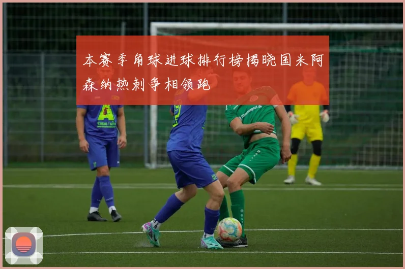 本赛季角球进球排行榜揭晓国米阿森纳热刺争相领跑