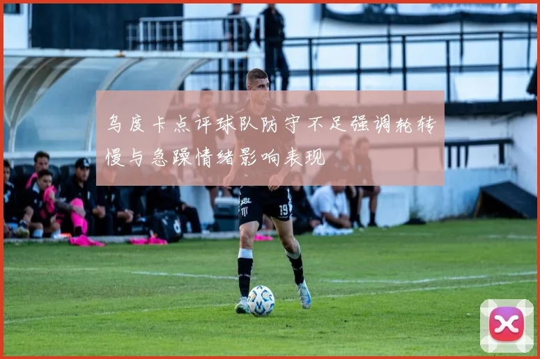 乌度卡点评球队防守不足强调轮转慢与急躁情绪影响表现