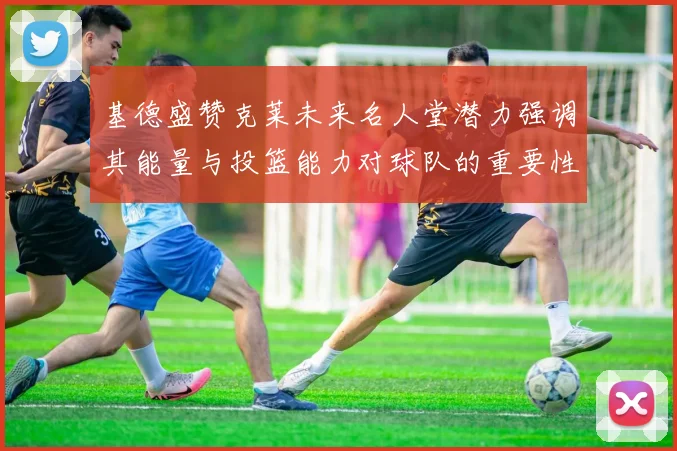 基德盛赞克莱未来名人堂潜力强调其能量与投篮能力对球队的重要性