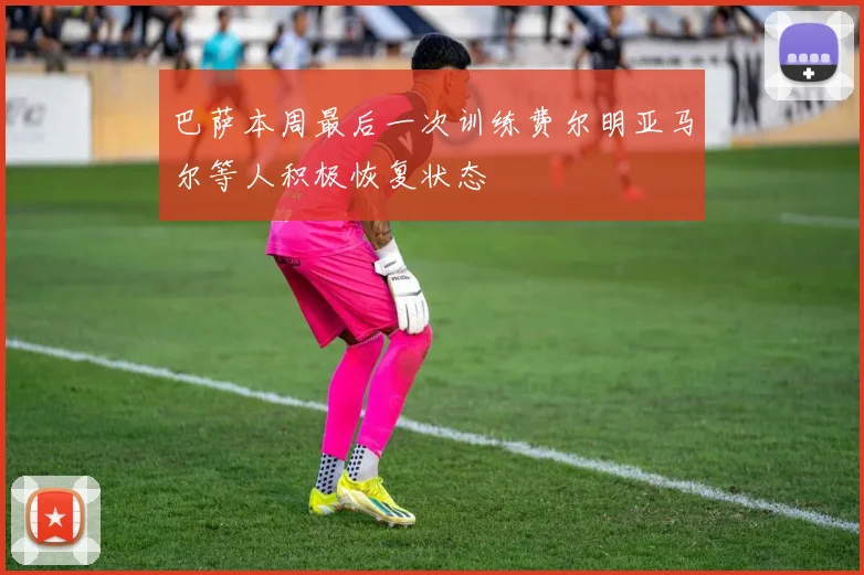 巴萨本周最后一次训练费尔明亚马尔等人积极恢复状态