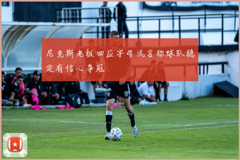 尼克斯老板回应字母流言称球队稳定有信心争冠