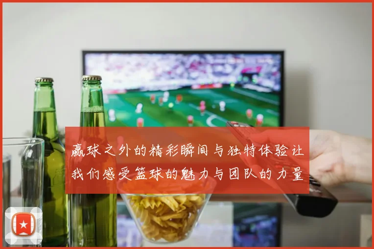 赢球之外的精彩瞬间与独特体验让我们感受篮球的魅力与团队的力量