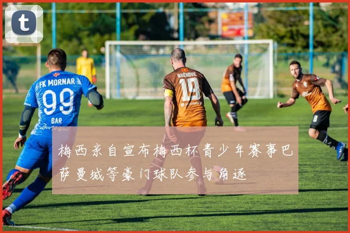 梅西亲自宣布梅西杯青少年赛事巴萨曼城等豪门球队参与角逐