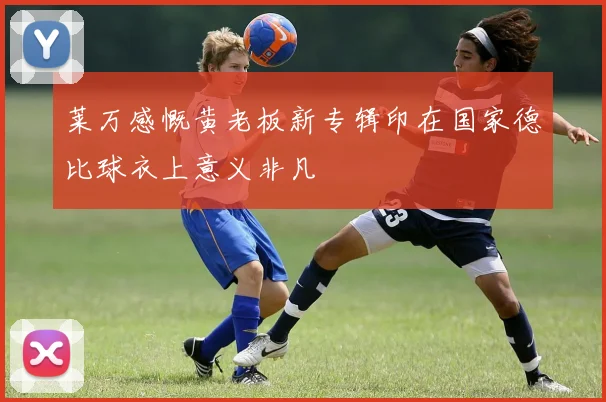 莱万感慨黄老板新专辑印在国家德比球衣上意义非凡