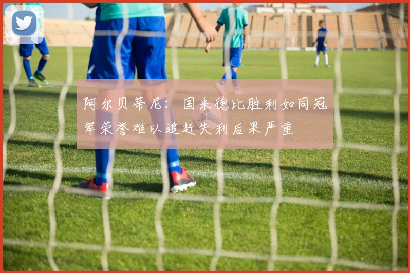阿尔贝蒂尼：国米德比胜利如同冠军荣誉难以追赶失利后果严重
