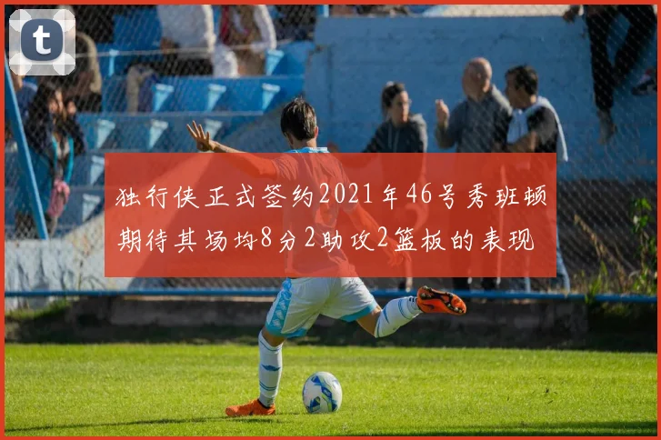 独行侠正式签约2021年46号秀班顿期待其场均8分2助攻2篮板的表现
