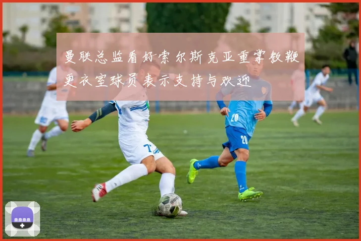 曼联总监看好索尔斯克亚重掌教鞭更衣室球员表示支持与欢迎