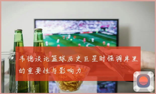 韦德谈论篮球历史巨星时强调库里的重要性与影响力