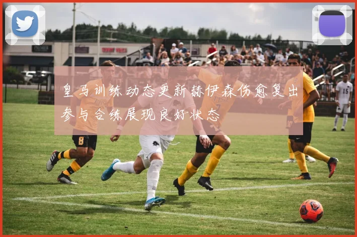 皇马训练动态更新赫伊森伤愈复出参与合练展现良好状态