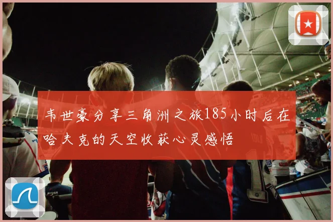 韦世豪分享三角洲之旅185小时后在哈夫克的天空收获心灵感悟