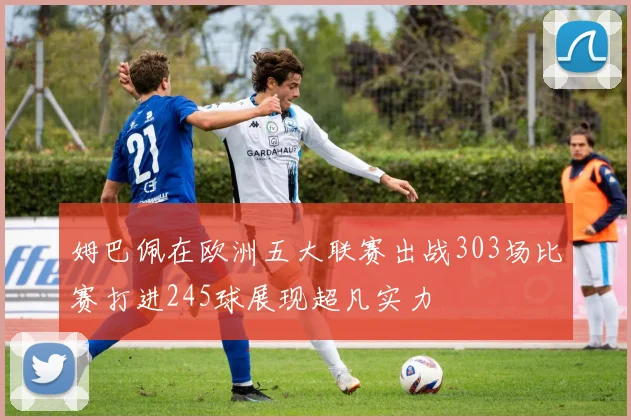 姆巴佩在欧洲五大联赛出战303场比赛打进245球展现超凡实力