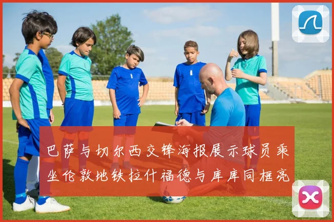 巴萨与切尔西交锋海报展示球员乘坐伦敦地铁拉什福德与库库同框亮相