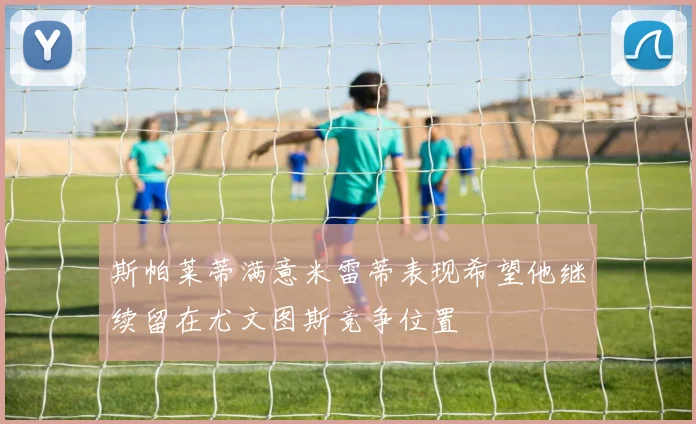 斯帕莱蒂满意米雷蒂表现希望他继续留在尤文图斯竞争位置