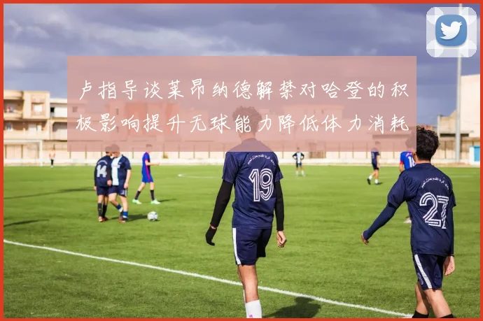 卢指导谈莱昂纳德解禁对哈登的积极影响提升无球能力降低体力消耗