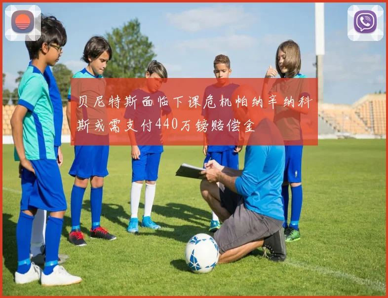 贝尼特斯面临下课危机帕纳辛纳科斯或需支付440万镑赔偿金