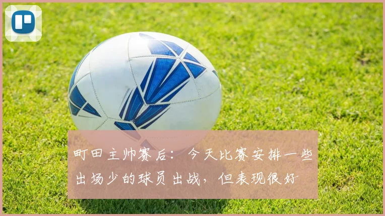 町田主帅赛后：今天比赛安排一些出场少的球员出战，但表现很好