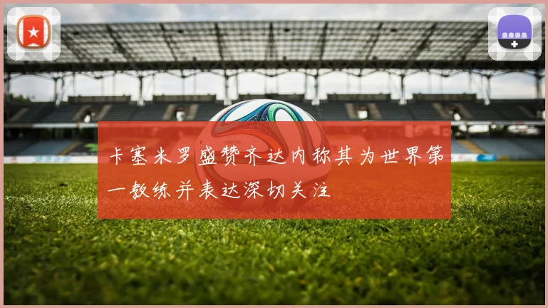 卡塞米罗盛赞齐达内称其为世界第一教练并表达深切关注
