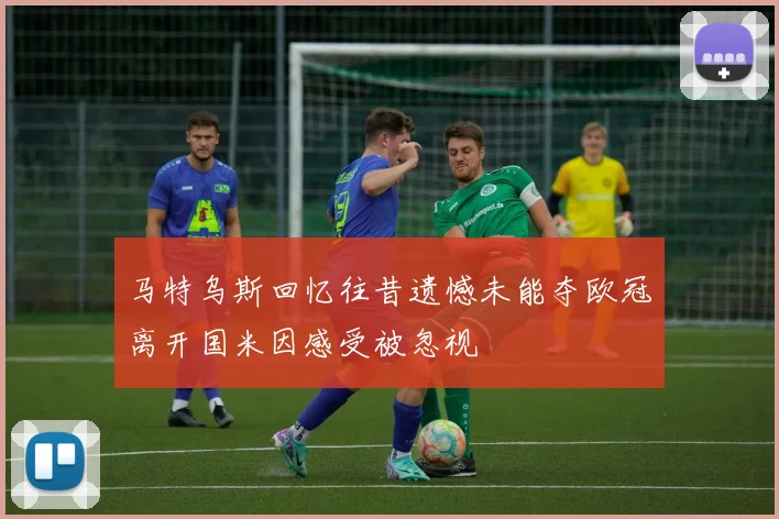马特乌斯回忆往昔遗憾未能夺欧冠离开国米因感受被忽视