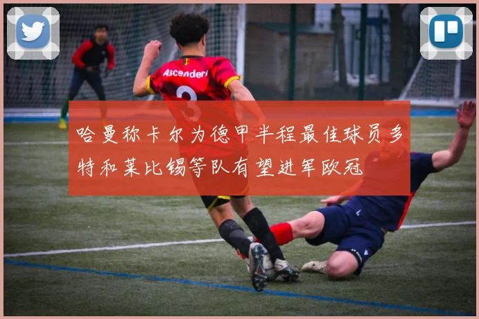 哈曼称卡尔为德甲半程最佳球员多特和莱比锡等队有望进军欧冠