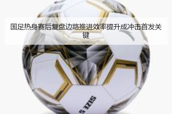 国足热身赛后复盘边路推进效率提升成冲击首发关键